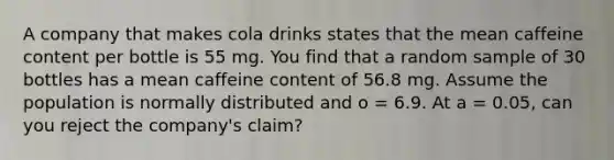 A company that makes cola drinks states that the mean caffeine content per bottle is 55 mg. You find that a random sample of 30 bottles has a mean caffeine content of 56.8 mg. Assume the population is normally distributed and o = 6.9. At a = 0.05, can you reject the company's claim?