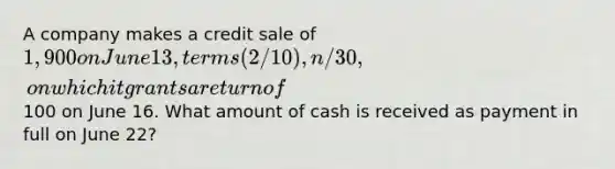 A company makes a credit sale of 1,900 on June 13, terms (2/10), n/30, on which it grants a return of100 on June 16. What amount of cash is received as payment in full on June 22?