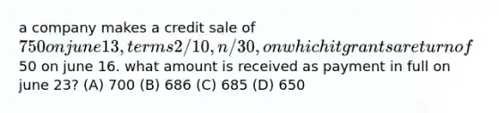 a company makes a credit sale of 750 on june 13, terms 2/10, n/30, on which it grants a return of50 on june 16. what amount is received as payment in full on june 23? (A) 700 (B) 686 (C) 685 (D) 650