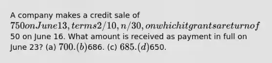 A company makes a credit sale of 750 on June 13, terms 2/10, n/30, on which it grants a return of50 on June 16. What amount is received as payment in full on June 23? (a) 700. (b)686. (c) 685. (d)650.