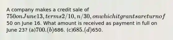 A company makes a credit sale of 750 on June 13, terms 2/10, n/30, on which it grants a return of50 on June 16. What amount is received as payment in full on June 23? (a)700. (b)686. (c)685. (d)650.