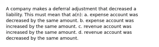 A company makes a deferral adjustment that decreased a liability. This must mean that a(n): a. expense account was decreased by the same amount. b. expense account was increased by the same amount. c. revenue account was increased by the same amount. d. revenue account was decreased by the same amount.