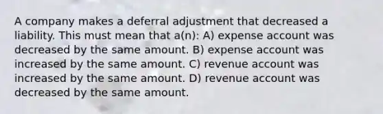 A company makes a deferral adjustment that decreased a liability. This must mean that a(n): A) expense account was decreased by the same amount. B) expense account was increased by the same amount. C) revenue account was increased by the same amount. D) revenue account was decreased by the same amount.