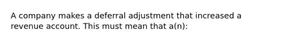 A company makes a deferral adjustment that increased a revenue account. This must mean that a(n):