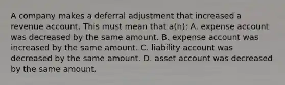 A company makes a deferral adjustment that increased a revenue account. This must mean that a(n): A. expense account was decreased by the same amount. B. expense account was increased by the same amount. C. liability account was decreased by the same amount. D. asset account was decreased by the same amount.