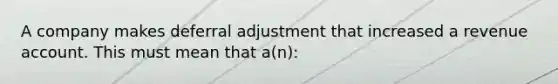 A company makes deferral adjustment that increased a revenue account. This must mean that a(n):