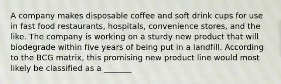 A company makes disposable coffee and soft drink cups for use in fast food restaurants, hospitals, convenience stores, and the like. The company is working on a sturdy new product that will biodegrade within five years of being put in a landfill. According to the BCG matrix, this promising new product line would most likely be classified as a _______