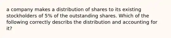 a company makes a distribution of shares to its existing stockholders of 5% of the outstanding shares. Which of the following correctly describs the distribution and accounting for it?