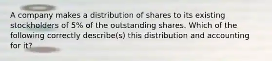 A company makes a distribution of shares to its existing stockholders of 5% of the outstanding shares. Which of the following correctly describe(s) this distribution and accounting for it?