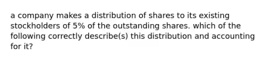 a company makes a distribution of shares to its existing stockholders of 5% of the outstanding shares. which of the following correctly describe(s) this distribution and accounting for it?