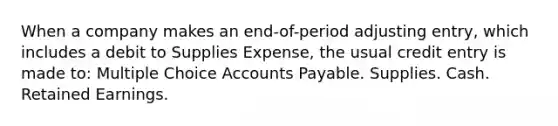 When a company makes an end-of-period adjusting entry, which includes a debit to Supplies Expense, the usual credit entry is made to: Multiple Choice Accounts Payable. Supplies. Cash. Retained Earnings.