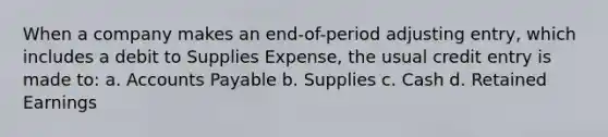 When a company makes an end-of-period adjusting entry, which includes a debit to Supplies Expense, the usual credit entry is made to: a. <a href='https://www.questionai.com/knowledge/kWc3IVgYEK-accounts-payable' class='anchor-knowledge'>accounts payable</a> b. Supplies c. Cash d. Retained Earnings