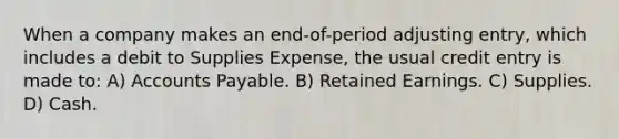 When a company makes an end-of-period adjusting entry, which includes a debit to Supplies Expense, the usual credit entry is made to: A) Accounts Payable. B) Retained Earnings. C) Supplies. D) Cash.