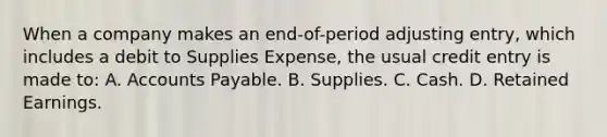 When a company makes an end-of-period adjusting entry, which includes a debit to Supplies Expense, the usual credit entry is made to: A. Accounts Payable. B. Supplies. C. Cash. D. Retained Earnings.