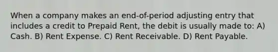 When a company makes an end-of-period adjusting entry that includes a credit to Prepaid Rent, the debit is usually made to: A) Cash. B) Rent Expense. C) Rent Receivable. D) Rent Payable.