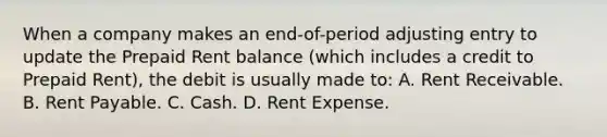 When a company makes an end-of-period adjusting entry to update the Prepaid Rent balance (which includes a credit to Prepaid Rent), the debit is usually made to: A. Rent Receivable. B. Rent Payable. C. Cash. D. Rent Expense.