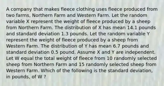 A company that makes fleece clothing uses fleece produced from two farms, Northern Farm and Western Farm. Let the random variable X represent the weight of fleece produced by a sheep from Northern Farm. The distribution of X has mean 14.1 pounds and standard deviation 1.3 pounds. Let the random variable Y represent the weight of fleece produced by a sheep from Western Farm. The distribution of Y has mean 6.7 pounds and standard deviation 0.5 pound. Assume X and Y are independent. Let W equal the total weight of fleece from 10 randomly selected sheep from Northern Farm and 15 randomly selected sheep from Western Farm. Which of the following is the standard deviation, in pounds, of W ?