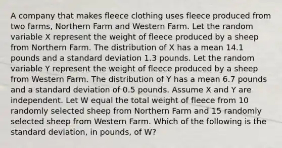 A company that makes fleece clothing uses fleece produced from two farms, Northern Farm and Western Farm. Let the random variable X represent the weight of fleece produced by a sheep from Northern Farm. The distribution of X has a mean 14.1 pounds and a standard deviation 1.3 pounds. Let the random variable Y represent the weight of fleece produced by a sheep from Western Farm. The distribution of Y has a mean 6.7 pounds and a standard deviation of 0.5 pounds. Assume X and Y are independent. Let W equal the total weight of fleece from 10 randomly selected sheep from Northern Farm and 15 randomly selected sheep from Western Farm. Which of the following is the standard deviation, in pounds, of W?