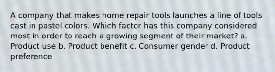 A company that makes home repair tools launches a line of tools cast in pastel colors. Which factor has this company considered most in order to reach a growing segment of their market? a. Product use b. Product benefit c. Consumer gender d. Product preference