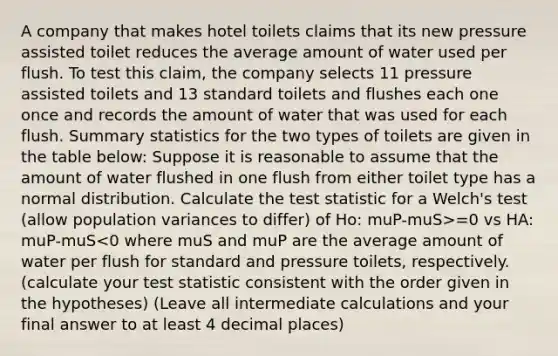 A company that makes hotel toilets claims that its new pressure assisted toilet reduces the average amount of water used per flush. To test this claim, the company selects 11 pressure assisted toilets and 13 standard toilets and flushes each one once and records the amount of water that was used for each flush. Summary statistics for the two types of toilets are given in the table below: Suppose it is reasonable to assume that the amount of water flushed in one flush from either toilet type has a normal distribution. Calculate <a href='https://www.questionai.com/knowledge/kzeQt8hpQB-the-test-statistic' class='anchor-knowledge'>the test statistic</a> for a Welch's test (allow population variances to differ) of Ho: muP-muS>=0 vs HA: muP-muS<0 where muS and muP are the average amount of water per flush for standard and pressure toilets, respectively. (calculate your test statistic consistent with the order given in the hypotheses) (Leave all intermediate calculations and your final answer to at least 4 decimal places)