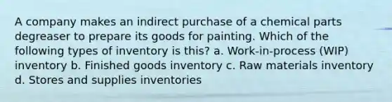 A company makes an indirect purchase of a chemical parts degreaser to prepare its goods for painting. Which of the following types of inventory is this? a. Work-in-process (WIP) inventory b. Finished goods inventory c. Raw materials inventory d. Stores and supplies inventories