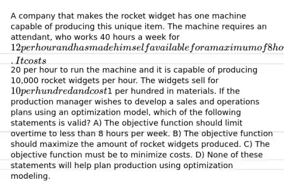 A company that makes the rocket widget has one machine capable of producing this unique item. The machine requires an attendant, who works 40 hours a week for 12 per hour and has made himself available for a maximum of 8 hours of overtime. It costs20 per hour to run the machine and it is capable of producing 10,000 rocket widgets per hour. The widgets sell for 10 per hundred and cost1 per hundred in materials. If the production manager wishes to develop a sales and operations plans using an optimization model, which of the following statements is valid? A) The objective function should limit overtime to less than 8 hours per week. B) The objective function should maximize the amount of rocket widgets produced. C) The objective function must be to minimize costs. D) None of these statements will help plan production using optimization modeling.