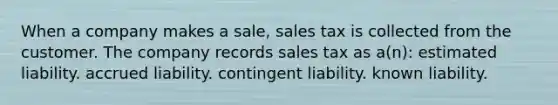 When a company makes a sale, sales tax is collected from the customer. The company records sales tax as a(n): estimated liability. accrued liability. contingent liability. known liability.