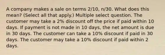 A company makes a sale on terms 2/10, n/30. What does this mean? (Select all that apply.) Multiple select question. The customer may take a 2% discount off the price if paid within 10 days. If payment is not made in 10 days, the net amount is due in 30 days. The customer can take a 10% discount if paid in 30 days. The customer may take a 10% discount if paid within 2 days.