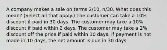 A company makes a sale on terms 2/10, n/30. What does this mean? (Select all that apply.) The customer can take a 10% discount if paid in 30 days. The customer may take a 10% discount if paid within 2 days. The customer may take a 2% discount off the price if paid within 10 days. If payment is not made in 10 days, the net amount is due in 30 days.