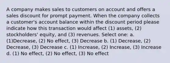 A company makes sales to customers on account and offers a sales discount for prompt payment. When the company collects a customer's account balance within the discount period please indicate how this transaction would affect (1) assets, (2) stockholders' equity, and (3) revenues. Select one: a. (1)Decrease, (2) No effect, (3) Decrease b. (1) Decrease, (2) Decrease, (3) Decrease c. (1) Increase, (2) Increase, (3) Increase d. (1) No effect, (2) No effect, (3) No effect