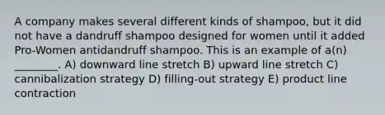 A company makes several different kinds of shampoo, but it did not have a dandruff shampoo designed for women until it added Pro-Women antidandruff shampoo. This is an example of a(n) ________. A) downward line stretch B) upward line stretch C) cannibalization strategy D) filling-out strategy E) product line contraction