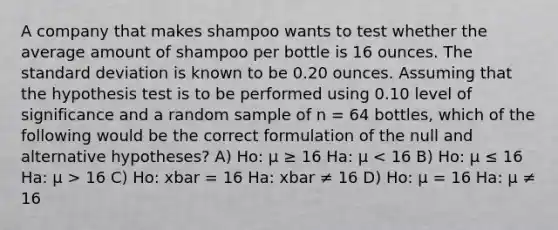 A company that makes shampoo wants to test whether the average amount of shampoo per bottle is 16 ounces. The standard deviation is known to be 0.20 ounces. Assuming that the hypothesis test is to be performed using 0.10 level of significance and a random sample of n = 64 bottles, which of the following would be the correct formulation of the null and alternative hypotheses? A) Ho: µ ≥ 16 Ha: µ 16 C) Ho: xbar = 16 Ha: xbar ≠ 16 D) Ho: µ = 16 Ha: µ ≠ 16