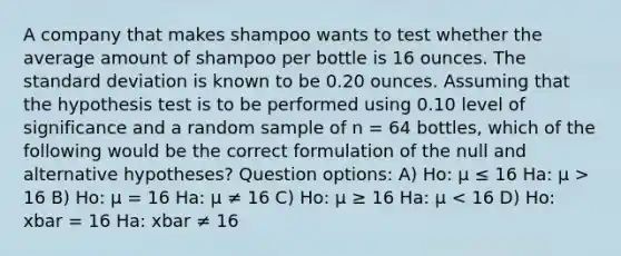 A company that makes shampoo wants to test whether the average amount of shampoo per bottle is 16 ounces. The standard deviation is known to be 0.20 ounces. Assuming that the hypothesis test is to be performed using 0.10 level of significance and a random sample of n = 64 bottles, which of the following would be the correct formulation of the null and alternative hypotheses? Question options: A) Ho: µ ≤ 16 Ha: µ > 16 B) Ho: µ = 16 Ha: µ ≠ 16 C) Ho: µ ≥ 16 Ha: µ < 16 D) Ho: xbar = 16 Ha: xbar ≠ 16