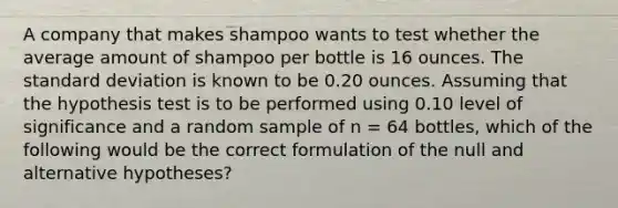 A company that makes shampoo wants to test whether the average amount of shampoo per bottle is 16 ounces. The standard deviation is known to be 0.20 ounces. Assuming that the hypothesis test is to be performed using 0.10 level of significance and a random sample of n = 64 bottles, which of the following would be the correct formulation of the null and alternative hypotheses?