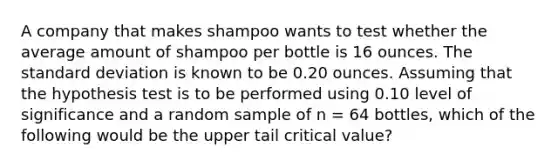 A company that makes shampoo wants to test whether the average amount of shampoo per bottle is 16 ounces. The standard deviation is known to be 0.20 ounces. Assuming that the hypothesis test is to be performed using 0.10 level of significance and a random sample of n = 64 bottles, which of the following would be the upper tail critical value?