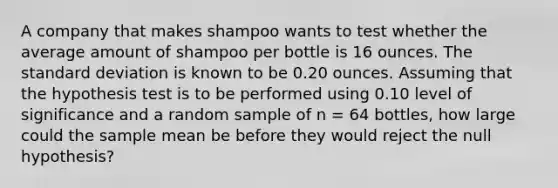 A company that makes shampoo wants to test whether the average amount of shampoo per bottle is 16 ounces. The <a href='https://www.questionai.com/knowledge/kqGUr1Cldy-standard-deviation' class='anchor-knowledge'>standard deviation</a> is known to be 0.20 ounces. Assuming that the hypothesis test is to be performed using 0.10 level of significance and a random sample of n = 64 bottles, how large could the sample mean be before they would reject the null hypothesis?