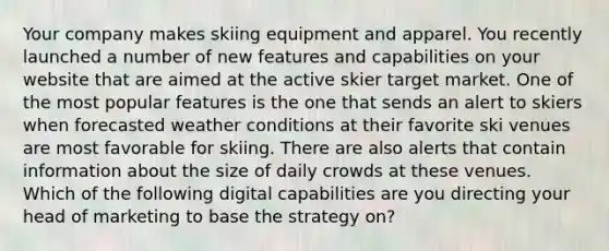 Your company makes skiing equipment and apparel. You recently launched a number of new features and capabilities on your website that are aimed at the active skier target market. One of the most popular features is the one that sends an alert to skiers when forecasted weather conditions at their favorite ski venues are most favorable for skiing. There are also alerts that contain information about the size of daily crowds at these venues. Which of the following digital capabilities are you directing your head of marketing to base the strategy on?