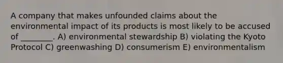 A company that makes unfounded claims about the environmental impact of its products is most likely to be accused of ________. A) environmental stewardship B) violating the Kyoto Protocol C) greenwashing D) consumerism E) environmentalism