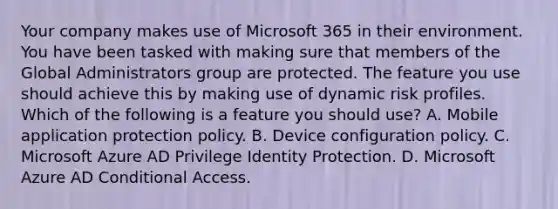 Your company makes use of Microsoft 365 in their environment. You have been tasked with making sure that members of the Global Administrators group are protected. The feature you use should achieve this by making use of dynamic risk profiles. Which of the following is a feature you should use? A. Mobile application protection policy. B. Device configuration policy. C. Microsoft Azure AD Privilege Identity Protection. D. Microsoft Azure AD Conditional Access.