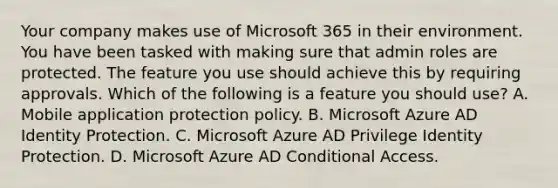 Your company makes use of Microsoft 365 in their environment. You have been tasked with making sure that admin roles are protected. The feature you use should achieve this by requiring approvals. Which of the following is a feature you should use? A. Mobile application protection policy. B. Microsoft Azure AD Identity Protection. C. Microsoft Azure AD Privilege Identity Protection. D. Microsoft Azure AD Conditional Access.