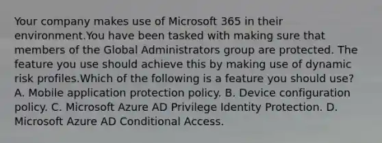 Your company makes use of Microsoft 365 in their environment.You have been tasked with making sure that members of the Global Administrators group are protected. The feature you use should achieve this by making use of dynamic risk profiles.Which of the following is a feature you should use? A. Mobile application protection policy. B. Device configuration policy. C. Microsoft Azure AD Privilege Identity Protection. D. Microsoft Azure AD Conditional Access.