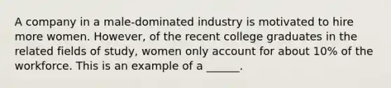 A company in a male-dominated industry is motivated to hire more women. However, of the recent college graduates in the related fields of study, women only account for about 10% of the workforce. This is an example of a ______.