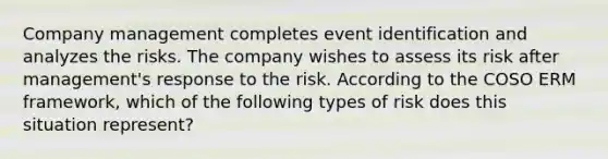 Company management completes event identification and analyzes the risks. The company wishes to assess its risk after management's response to the risk. According to the COSO ERM framework, which of the following types of risk does this situation represent?