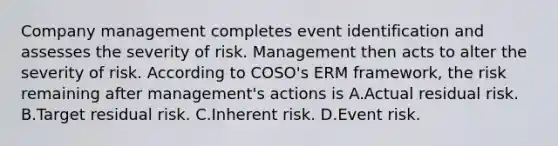 Company management completes event identification and assesses the severity of risk. Management then acts to alter the severity of risk. According to COSO's ERM framework, the risk remaining after management's actions is A.Actual residual risk. B.Target residual risk. C.Inherent risk. D.Event risk.