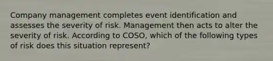 Company management completes event identification and assesses the severity of risk. Management then acts to alter the severity of risk. According to COSO, which of the following types of risk does this situation represent?