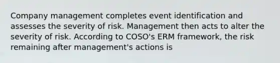 Company management completes event identification and assesses the severity of risk. Management then acts to alter the severity of risk. According to COSO's ERM framework, the risk remaining after management's actions is