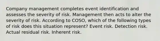 Company management completes event identification and assesses the severity of risk. Management then acts to alter the severity of risk. According to COSO, which of the following types of risk does this situation represent? Event risk. Detection risk. Actual residual risk. Inherent risk.