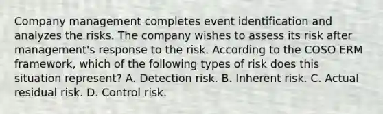 Company management completes event identification and analyzes the risks. The company wishes to assess its risk after management's response to the risk. According to the COSO ERM framework, which of the following types of risk does this situation represent? A. Detection risk. B. Inherent risk. C. Actual residual risk. D. Control risk.