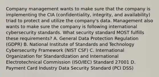 Company management wants to make sure that the company is implementing the CIA (confidentiality, integrity, and availability) triad to protect and utilize the company's data. Management also wants to make sure the company is following international cybersecurity standards. What security standard MOST fulfills these requirements? A. General Data Protection Regulation (GDPR) B. National Institute of Standards and Technology Cybersecurity Framework (NIST CSF) C. International Organization for Standardization and International Electrotechnical Commission (ISO/IEC) Standard 27001 D. Payment Card Industry Data Security Standard (PCI DSS)