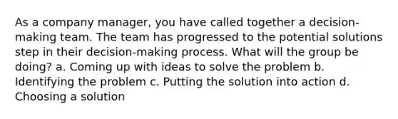 As a company manager, you have called together a decision-making team. The team has progressed to the potential solutions step in their decision-making process. What will the group be doing? a. Coming up with ideas to solve the problem b. Identifying the problem c. Putting the solution into action d. Choosing a solution